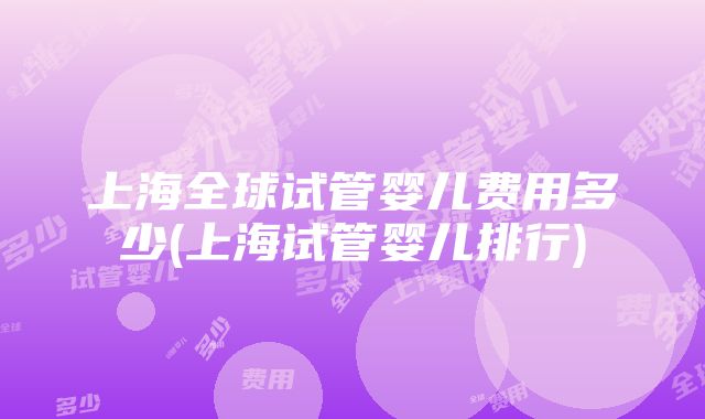 上海全球试管婴儿费用多少(上海试管婴儿排行)