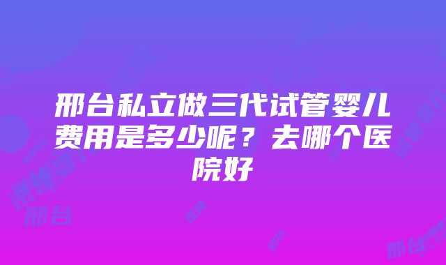 邢台私立做三代试管婴儿费用是多少呢？去哪个医院好