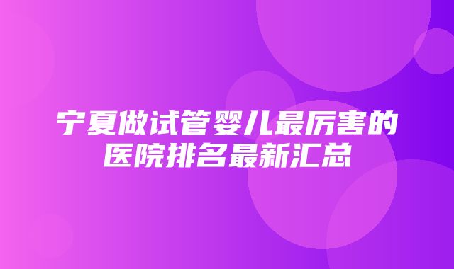 宁夏做试管婴儿最厉害的医院排名最新汇总