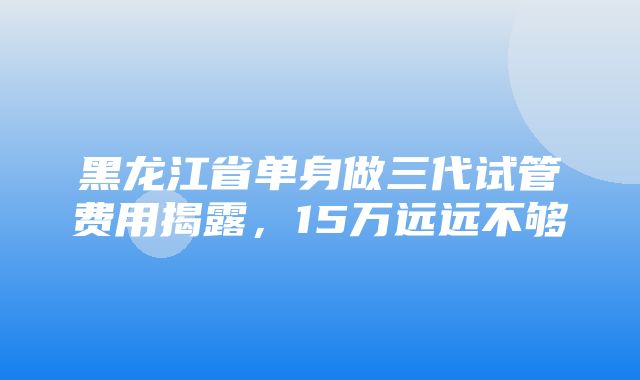 黑龙江省单身做三代试管费用揭露，15万远远不够