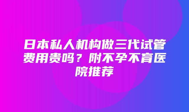 日本私人机构做三代试管费用贵吗？附不孕不育医院推荐