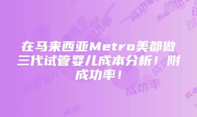 在马来西亚Metro美都做三代试管婴儿成本分析！附成功率！