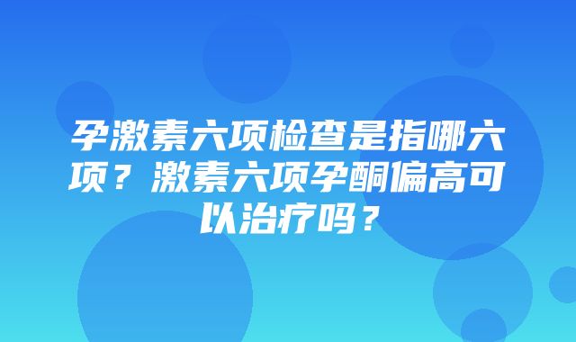 孕激素六项检查是指哪六项？激素六项孕酮偏高可以治疗吗？