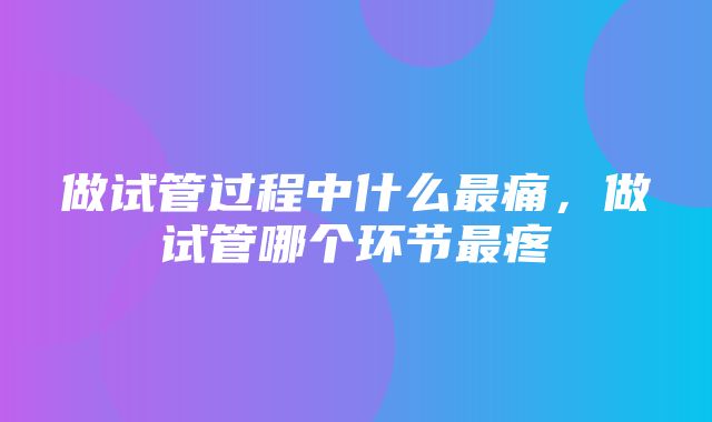 做试管过程中什么最痛，做试管哪个环节最疼