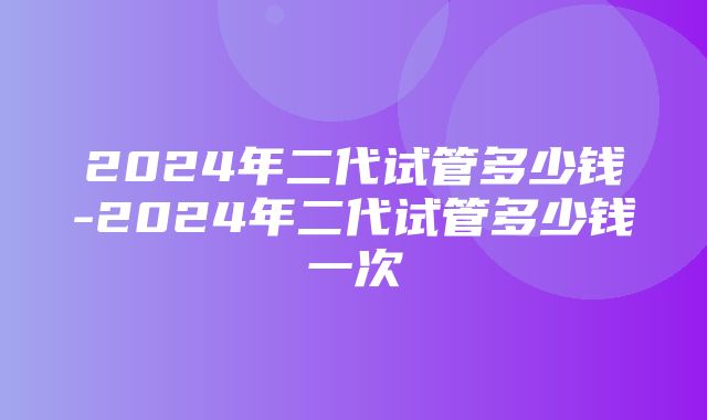 2024年二代试管多少钱-2024年二代试管多少钱一次