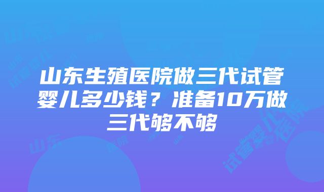 山东生殖医院做三代试管婴儿多少钱？准备10万做三代够不够