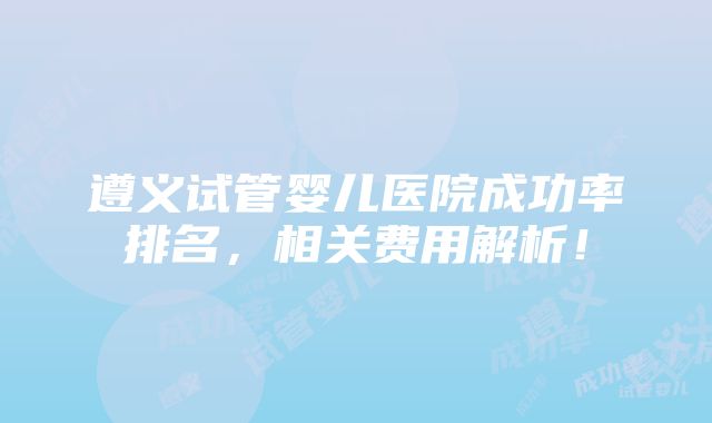 遵义试管婴儿医院成功率排名，相关费用解析！