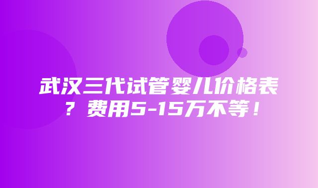 武汉三代试管婴儿价格表？费用5-15万不等！