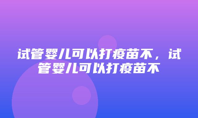 试管婴儿可以打疫苗不，试管婴儿可以打疫苗不