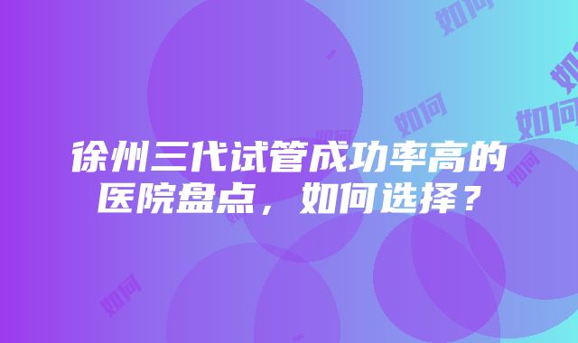 徐州三代试管成功率高的医院盘点，如何选择？