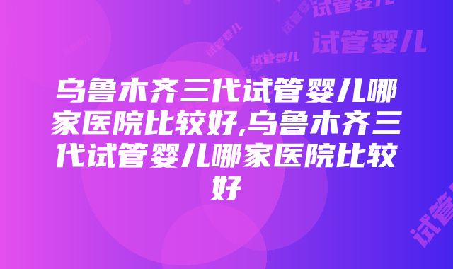 乌鲁木齐三代试管婴儿哪家医院比较好,乌鲁木齐三代试管婴儿哪家医院比较好