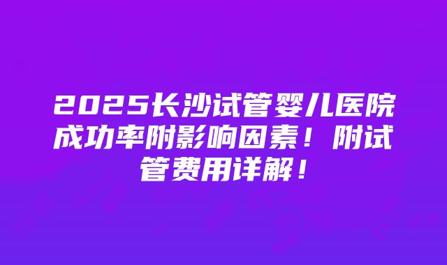 2025长沙试管婴儿医院成功率附影响因素！附试管费用详解！