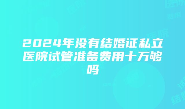 2024年没有结婚证私立医院试管准备费用十万够吗