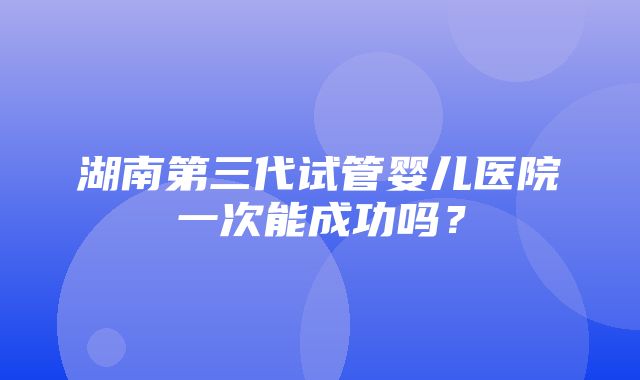 湖南第三代试管婴儿医院一次能成功吗？