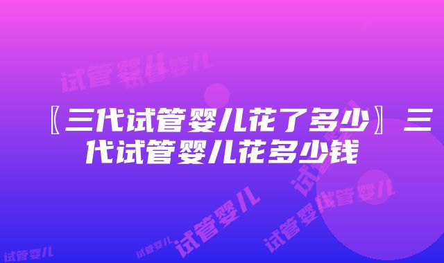 〖三代试管婴儿花了多少〗三代试管婴儿花多少钱