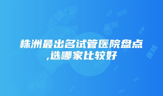 株洲最出名试管医院盘点,选哪家比较好