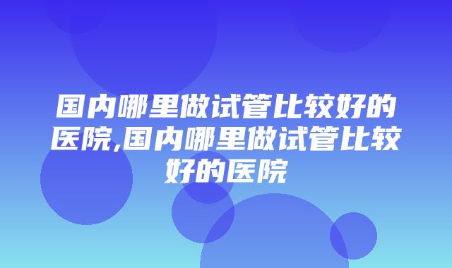 国内哪里做试管比较好的医院,国内哪里做试管比较好的医院