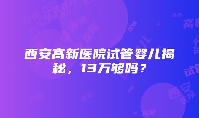 西安高新医院试管婴儿揭秘，13万够吗？