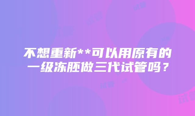 不想重新**可以用原有的一级冻胚做三代试管吗？