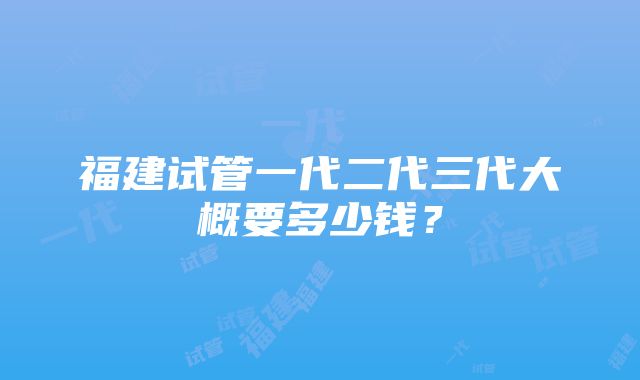 福建试管一代二代三代大概要多少钱？