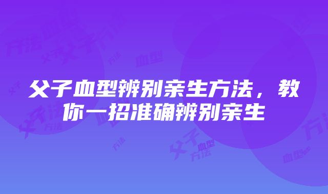 父子血型辨别亲生方法，教你一招准确辨别亲生