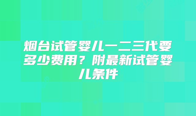 烟台试管婴儿一二三代要多少费用？附最新试管婴儿条件