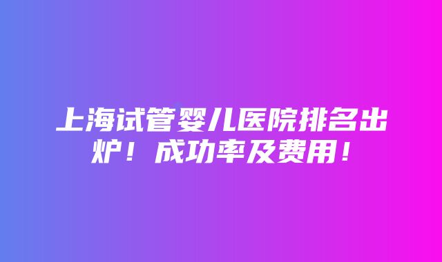 上海试管婴儿医院排名出炉！成功率及费用！