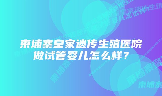 柬埔寨皇家遗传生殖医院做试管婴儿怎么样？