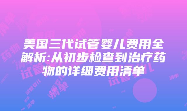 美国三代试管婴儿费用全解析:从初步检查到治疗药物的详细费用清单