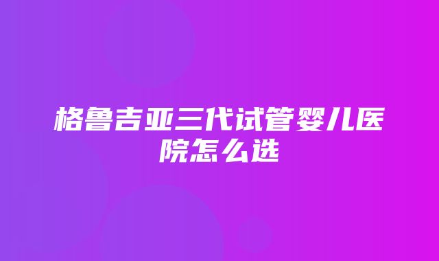 格鲁吉亚三代试管婴儿医院怎么选