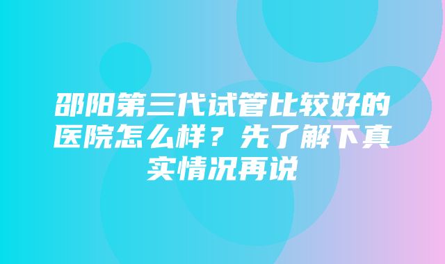 邵阳第三代试管比较好的医院怎么样？先了解下真实情况再说