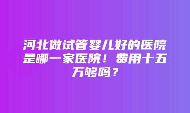 河北做试管婴儿好的医院是哪一家医院！费用十五万够吗？