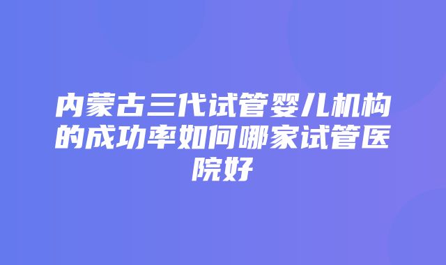 内蒙古三代试管婴儿机构的成功率如何哪家试管医院好