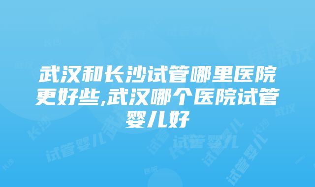 武汉和长沙试管哪里医院更好些,武汉哪个医院试管婴儿好