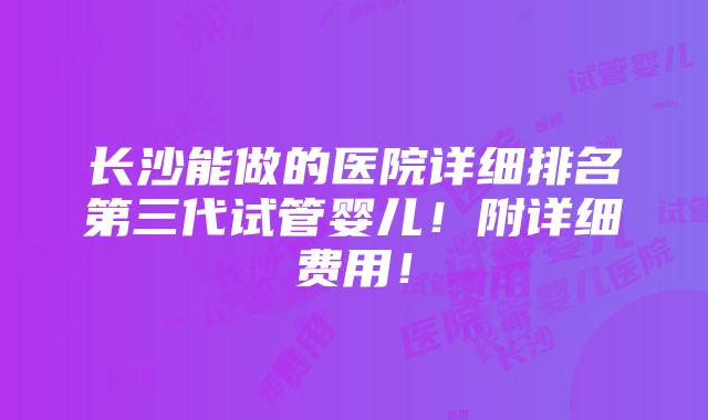 长沙能做的医院详细排名第三代试管婴儿！附详细费用！