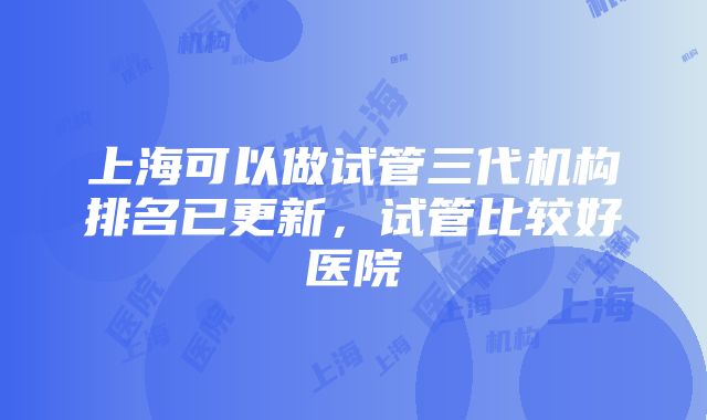 上海可以做试管三代机构排名已更新，试管比较好医院