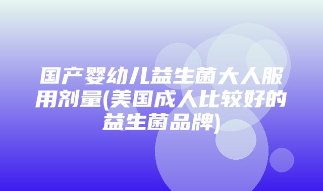 国产婴幼儿益生菌大人服用剂量(美国成人比较好的益生菌品牌)