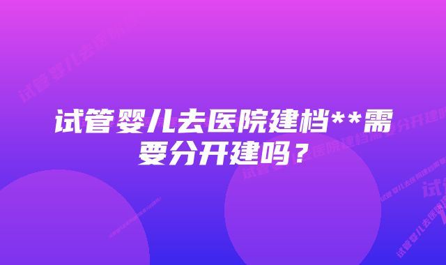 试管婴儿去医院建档**需要分开建吗？