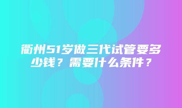 衢州51岁做三代试管要多少钱？需要什么条件？