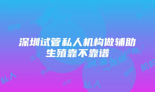 深圳试管私人机构做辅助生殖靠不靠谱