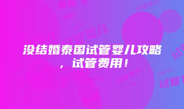 没结婚泰国试管婴儿攻略，试管费用！