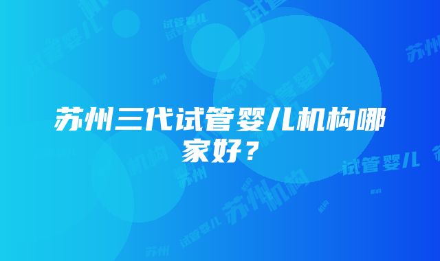 苏州三代试管婴儿机构哪家好？