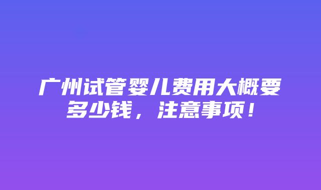 广州试管婴儿费用大概要多少钱，注意事项！