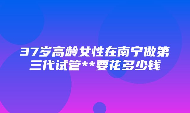 37岁高龄女性在南宁做第三代试管**要花多少钱