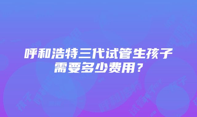 呼和浩特三代试管生孩子需要多少费用？