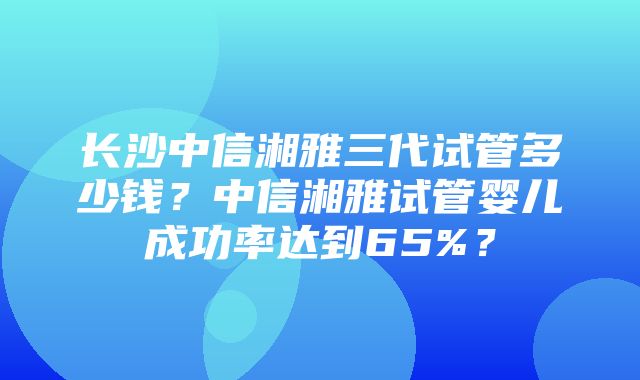 长沙中信湘雅三代试管多少钱？中信湘雅试管婴儿成功率达到65%？