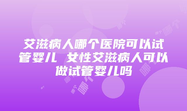 艾滋病人哪个医院可以试管婴儿 女性艾滋病人可以做试管婴儿吗