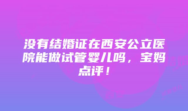 没有结婚证在西安公立医院能做试管婴儿吗，宝妈点评！