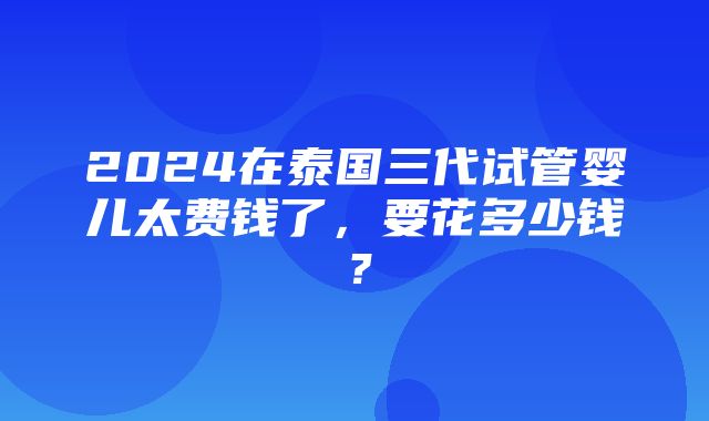 2024在泰国三代试管婴儿太费钱了，要花多少钱？