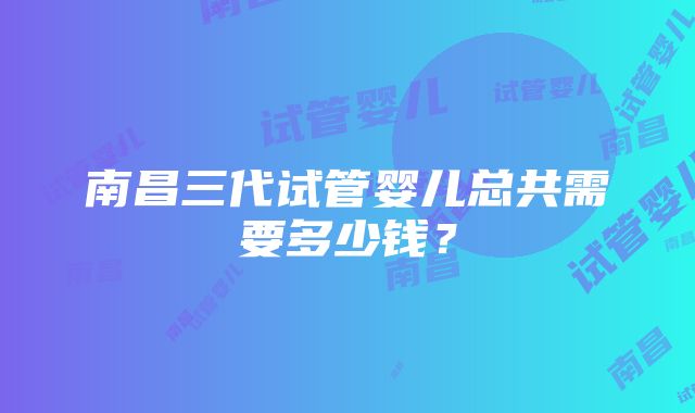 南昌三代试管婴儿总共需要多少钱？